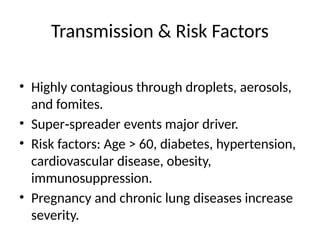 Transmission & Risk Factors
• Highly contagious through droplets, aerosols,
and fomites.
• Super spreader events major driver.
‑
• Risk factors: Age > 60, diabetes, hypertension,
cardiovascular disease, obesity,
immunosuppression.
• Pregnancy and chronic lung diseases increase
severity.
 