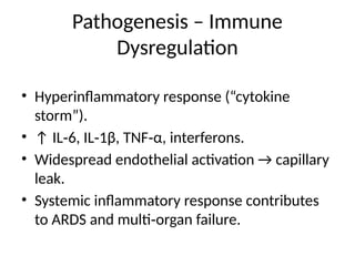 Pathogenesis – Immune
Dysregulation
• Hyperinflammatory response (“cytokine
storm”).
• ↑ IL 6, IL 1β, TNF α, interferons.
‑ ‑ ‑
• Widespread endothelial activation → capillary
leak.
• Systemic inflammatory response contributes
to ARDS and multi organ failure.
‑
 