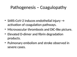 Pathogenesis – Coagulopathy
• SARS CoV 2 induces endothelial injury →
‑ ‑
activation of coagulation pathways.
• Microvascular thrombosis and DIC like picture.
‑
• Elevated D dimer and fibrin degradation
‑
products.
• Pulmonary embolism and stroke observed in
severe cases.
 