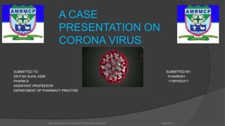A CASE
PRESENTATION ON
CORONA VIRUS
SUBMITTED TO: SUBMITTED BY:
DR.P.SK.SUHIL AZMI R.NARESH
PHARM.D Y19PHD0317
ASSISTANT PROFEESOR
DEPARTMENT OF PHARMACY PRACTISE
DEPARTMENT OF PHARMACY PRACTISE,AMRMCP SLIDE NO 1
 