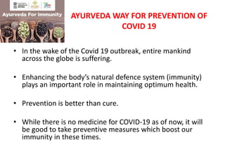AYURVEDA WAY FOR PREVENTION OF
COVID 19
• In the wake of the Covid 19 outbreak, entire mankind
across the globe is suffering.
• Enhancing the body’s natural defence system (immunity)
plays an important role in maintaining optimum health.
• Prevention is better than cure.
• While there is no medicine for COVID-19 as of now, it will
be good to take preventive measures which boost our
immunity in these times.
 