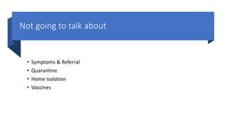 Not going to talk about
• Symptoms & Referral
• Quarantine
• Home Isolation
• Vaccines