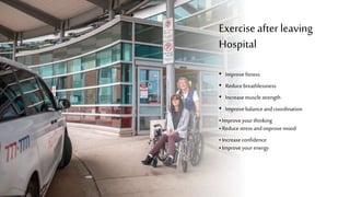 Exercise after leaving
Hospital
• Improvefitness
• Reducebreathlessness
• Increasemusclestrength
• Improvebalanceandcoordination
• Improveyourthinking
• Reducestressandimprove mood
• Increaseconfidence
• Improveyourenergy
 