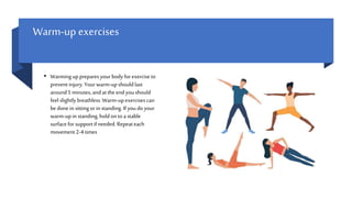 Warm-up exercises
• Warminguppreparesyourbodyforexerciseto
prevent injury.Yourwarm-upshouldlast
around5 minutes,andatthe endyoushould
feel slightly breathless.Warm-upexercisescan
bedonein sitting orin standing.If youdoyour
warm-upin standing,holdontoa stable
surfaceforsupportif needed. Repeateach
movement 2-4times
 