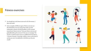 Fitness exercises
• You should aimto do fitness exercisefor 20-30minutes, 5
days eachweek.
• Some examplesof differenttypes of fitness exercisesare
describedbelow,but any activity that makesyou feel
moderatelyto almost severelybreathlesscan be counted
towards your fitness exercise.Time your fitness exerciseand
gradually build up the amount of time you canmanage.This
may be insmallincreasessuch asan additional 30seconds or
1 minute of activity. It may takea while to returnto the levelof
activity you werenormally able to do beforeyou became
unwell.
 