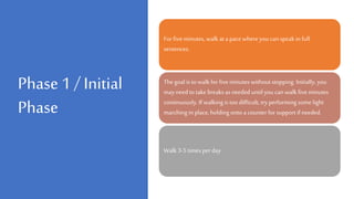 Phase 1 / Initial
Phase
For fiveminutes, walk at a pace where you can speak in full
sentences.
The goal is to walk for fiveminutes without stopping. Initially, you
may need to take breaks as needed until you can walk five minutes
continuously. If walkingis too difficult, try performing some light
marching in place, holding onto a counter for support if needed.
Walk 3-5 times per day
 