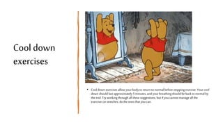 Cool down
exercises
• Cool down exercises allow yourbody to return to normal beforestopping exercise. Yourcool
down should last approximately 5 minutes,and your breathing should be back to normalby
the end. Tryworkingthroughall these suggestions, but if youcannotmanage all the
exercises orstretches, do the ones that youcan.
 