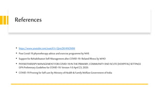 References
• https://www.youtube.com/watch?v=QmrZkV4AOMM
• PostCovid-19physiotherapyadviceandexercise programmebyNHS
• SupportforRehabilitationSelf-ManagementafterCOVID-19-RelatedIllness byWHO
• PHYSIOTHERAPYMANAGEMENTFOR COVID-19IN THE PRIMARY,COMMUNITY ANDACUTE (HOSPITAL) SETTINGS
GPA PreliminaryGuideline forCOVID-19.Version 1.0April 23, 2020.
• COVID-19ProningforSelfcarebyMinistryofHealth & Family WelfareGovernment ofIndia
 