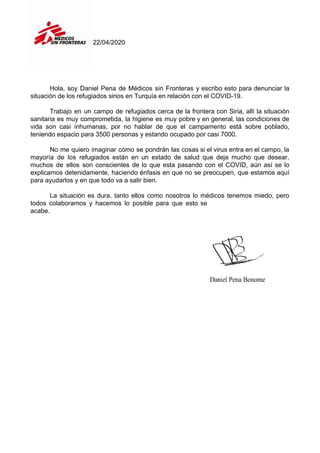 22/04/2020
Hola, soy Daniel Pena de Médicos sin Fronteras y escribo esto para denunciar la
situación de los refugiados sirios en Turquía en relación con el COVID-19.
Trabajo en un campo de refugiados cerca de la frontera con Siria, allí la situación
sanitaria es muy comprometida, la higiene es muy pobre y en general, las condiciones de
vida son casi inhumanas, por no hablar de que el campamento está sobre poblado,
teniendo espacio para 3500 personas y estando ocupado por casi 7000.
No me quiero imaginar cómo se pondrán las cosas si el virus entra en el campo, la
mayoría de los refugiados están en un estado de salud que deja mucho que desear,
muchos de ellos son conscientes de lo que esta pasando con el COVID, aún así se lo
explicamos detenidamente, haciendo énfasis en que no se preocupen, que estamos aquí
para ayudarlos y en que todo va a salir bien.
La situación es dura, tanto ellos como nosotros lo médicos tenemos miedo, pero
todos colaboramos y hacemos lo posible para que esto se
acabe.
 