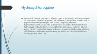 Hydroxychloroquine
 Hydroxychloroquine may lead to different types of arrhythmias such as prolonged
QT interval and torsades de pointes. The incidence of arrhythmias reached 10% of
population in many studies [31]. The studies comparing between
hydroxychloroquine and placebo as prophylaxis showed no difference between
both groups, and patients who received hydroxychloroquine had more adverse
events [32,33]. Hydroxychloroquine undergoes hepatic metabolism as a substrate
of CYP2D6 and undergoes renal excretion via urine (15–25%) in metabolits and
unchanged drug forms [34]
 
