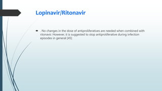 Lopinavir/Ritonavir
 . No changes in the dose of antiproliferatives are needed when combined with
ritonavir. However, it is suggested to stop antiproliferative during infection
episodes in general [45]
 