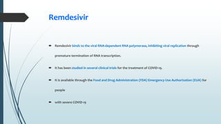 Remdesivir
 Remdesivir binds to the viral RNA-dependent RNA polymerase, inhibiting viral replication through
premature termination of RNA transcription.
 It has been studied in several clinical trials for the treatment of COVID-19.
 It is available through the Food and Drug Administration (FDA) Emergency Use Authorization (EUA) for
people
 with severe COVID-19
 