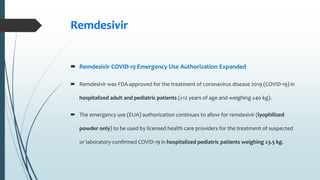 Remdesivir
 Remdesivir COVID-19 Emergency Use Authorization Expanded
 Remdesivir was FDA-approved for the treatment of coronavirus disease 2019 (COVID-19) in
hospitalized adult and pediatric patients (≥12 years of age and weighing ≥40 kg).
 The emergency use (EUA) authorization continues to allow for remdesivir (lyophilized
powder only) to be used by licensed health care providers for the treatment of suspected
or laboratory-confirmed COVID-19 in hospitalized pediatric patients weighing ≥3.5 kg.
 