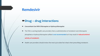 Remdesivir
Drug – drug interactions
 Concomitant Use With Chloroquine or Hydroxychloroquine
 The FDA is warning health care providers that co-administration of remdesivir and chloroquine
phosphate or hydroxychloroquine sulfate is not recommended as it may result in reduced antiviral
activity of remdesivir.
 Health care providers should review the most up-to-date fact sheet when prescribing remdesivir.
 