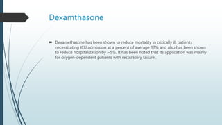 Dexamthasone
 Dexamethasone has been shown to reduce mortality in critically ill patients
necessitating ICU admission at a percent of average 17% and also has been shown
to reduce hospitalization by ∼5%. It has been noted that its application was mainly
for oxygen-dependent patients with respiratory failure .
 