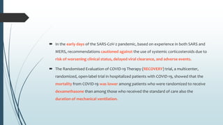  In the early days of the SARS-CoV-2 pandemic, based on experience in both SARS and
MERS, recommendations cautioned against the use of systemic corticosteroids due to
risk of worsening clinical status, delayed viral clearance, and adverse events.
 The Randomised Evaluation of COVID-19 Therapy (RECOVERY) trial, a multicenter,
randomized, open-label trial in hospitalized patients with COVID-19, showed that the
mortality from COVID-19 was lower among patients who were randomized to receive
dexamethasone than among those who received the standard of care also the
duration of mechanical ventilation.
 