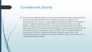 Convalescent plasma
 The use of convalescent plasma from recovered patients has been approved by US
Food and Drug Administration as a treatment for severe ill patients on an
individual basis [57]. Duan et al. [58] suggested therapeutic effect of convalescent
plasma in treating severely ill patients. The exact dose and timing is not well
defined. Another study by Shen et al. [59] reported that treatment of critical ill
cases responded to convalescent plasma. However, a large randomized clinical trial
(103 patients into two groups) by Ling et al. [60] found no statistical significant
improvement in time to clinical improvement between a group that used
convalescent plasma in addition to standard treatment and a control group that
used standard plasma alone.
 