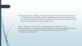  Pregnant women, newborns, the elderly, immunocompromised, and patients with
comorbidities such as diabetes mellitus, hypertension, and cardiovascular disease,
are more to be infected by COVID-19, and they are more likely to experience severe
illness that often requires being admitted to ICU
López V, Vázquez T, Alonso-Titos J, Cabello M, Alonso A, Beneyto I. et al...
Recommendations on management of the SARS-CoV-2 coronavirus pandemic (Covid-
19) in kidney transplant patients. Nefrología (English Edition) 2020. DOI:
10.1016/j.nefroe.2020.03.017
 