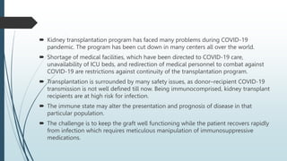  Kidney transplantation program has faced many problems during COVID-19
pandemic. The program has been cut down in many centers all over the world.
 Shortage of medical facilities, which have been directed to COVID-19 care,
unavailability of ICU beds, and redirection of medical personnel to combat against
COVID-19 are restrictions against continuity of the transplantation program.
 Transplantation is surrounded by many safety issues, as donor–recipient COVID-19
transmission is not well defined till now. Being immunocomprised, kidney transplant
recipients are at high risk for infection.
 The immune state may alter the presentation and prognosis of disease in that
particular population.
 The challenge is to keep the graft well functioning while the patient recovers rapidly
from infection which requires meticulous manipulation of immunosuppressive
medications.
 