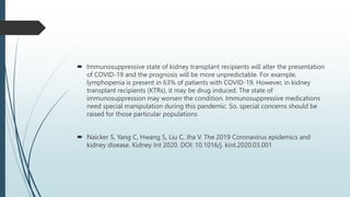  Immunosuppressive state of kidney transplant recipients will alter the presentation
of COVID-19 and the prognosis will be more unpredictable. For example,
lymphopenia is present in 63% of patients with COVID-19. However, in kidney
transplant recipients (KTRs), it may be drug induced. The state of
immunosuppression may worsen the condition. Immunosuppressive medications
need special manipulation during this pandemic. So, special concerns should be
raised for those particular populations
 Naicker S, Yang C, Hwang S, Liu C, Jha V. The 2019 Coronavirus epidemics and
kidney disease. Kidney Int 2020. DOI: 10.1016/j. kint.2020.03.001
 