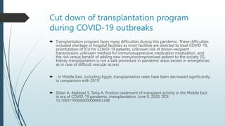 Cut down of transplantation program
during COVID-19 outbreaks
 Transplantation program faces many difficulties during this pandemic. These difficulties
included shortage in hospital facilities as most facilities are directed to treat COVID-19,
prioritization of ICU for COVID-19 patients, unknown risk of donor–recipient
transmission, unknown method for immunosuppressive medication modulation. and
the risk versus benefit of adding new immunocompromised patient to the society [5].
Kidney transplantation is not a safe procedure in pandemic areas except in emergencies
as in case of difficult vascular access
 . In Middle East, including Egypt, transplantation rates have been decreased significantly
in comparison with 2019
 Zidan A, Alabbad S, Tariq A. Position statement of transplant activity in the Middle East
in era of COVID-19 pandemic, transplantation. June 9, 2020. DOI:
10.1097/TP.0000000000003348
 