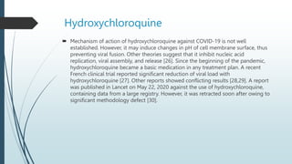 Hydroxychloroquine
 Mechanism of action of hydroxychloroquine against COVID-19 is not well
established. However, it may induce changes in pH of cell membrane surface, thus
preventing viral fusion. Other theories suggest that it inhibit nucleic acid
replication, viral assembly, and release [26]. Since the beginning of the pandemic,
hydroxychloroquine became a basic medication in any treatment plan. A recent
French clinical trial reported significant reduction of viral load with
hydroxychloroquine [27]. Other reports showed conflicting results [28,29]. A report
was published in Lancet on May 22, 2020 against the use of hydroxychloroquine,
containing data from a large registry. However, it was retracted soon after owing to
significant methodology defect [30].
 