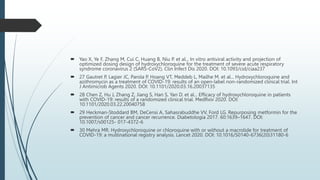  Yao X, Ye F, Zhang M, Cui C, Huang B, Niu P. et al... In vitro antiviral activity and projection of
optimized dosing design of hydroxychloroquine for the treatment of severe acute respiratory
syndrome coronavirus 2 (SARS-CoV2). Clin Infect Dis 2020. DOI: 10.1093/cid/ciaa237
 27 Gautret P, Lagier JC, Parola P, Hoang VT, Meddeb L, Mailhe M. et al... Hydroxychloroquine and
azithromycin as a treatment of COVID-19: results of an open-label non-randomized clinical trial. Int
J Antimicrob Agents 2020. DOI: 10.1101/2020.03.16.20037135
 28 Chen Z, Hu J, Zhang Z, Jiang S, Han S, Yan D. et al... Efficacy of hydroxychloroquine in patients
with COVID-19: results of a randomized clinical trial. MedRxiv 2020. DOI:
10.1101/2020.03.22.20040758
 29 Heckman-Stoddard BM, DeCensi A, Sahasrabuddhe VV, Ford LG. Repurposing metformin for the
prevention of cancer and cancer recurrence. Diabetologia 2017. 60:1639–1647. DOI:
10.1007/s00125- 017-4372-6
 30 Mehra MR. Hydroxychloroquine or chloroquine with or without a macrolide for treatment of
COVID-19: a multinational registry analysis. Lancet 2020. DOI: 10.1016/S0140-6736(20)31180-6
 