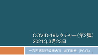 COVID-19レクチャー（第2弾）
2021年3月23日
一宮西病院呼吸器内科 城下彰宏 (PGY6) 1
 