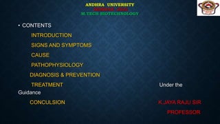 ANDHRA UNIVERSITY
SEMINAR -2022
M.TECH BIOTECHNOLOGY
• CONTENTS
INTRODUCTION
SIGNS AND SYMPTOMS
CAUSE
PATHOPHYSIOLOGY
DIAGNOSIS & PREVENTION
TREATMENT Under the
Guidance
CONCULSION K.JAYA RAJU SIR
PROFESSOR
 