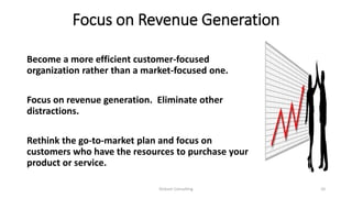 Focus on Revenue Generation
Become a more efficient customer-focused
organization rather than a market-focused one.
Focus on revenue generation. Eliminate other
distractions.
Rethink the go-to-market plan and focus on
customers who have the resources to purchase your
product or service.
Dickson Consulting 10
 