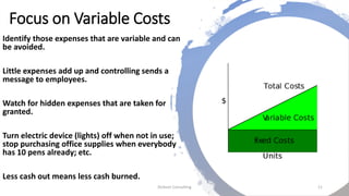 Focus on Variable Costs
Identify those expenses that are variable and can
be avoided.
Little expenses add up and controlling sends a
message to employees.
Watch for hidden expenses that are taken for
granted.
Turn electric device (lights) off when not in use;
stop purchasing office supplies when everybody
has 10 pens already; etc.
Less cash out means less cash burned.
Dickson Consulting 11
 