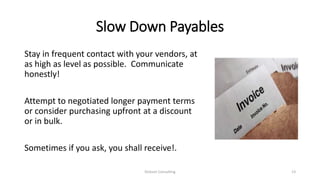 Slow Down Payables
Stay in frequent contact with your vendors, at
as high as level as possible. Communicate
honestly!
Attempt to negotiated longer payment terms
or consider purchasing upfront at a discount
or in bulk.
Sometimes if you ask, you shall receive!.
Dickson Consulting 13
 