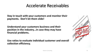 Accelerate Receivables
Stay in touch with your customers and monitor their
payments. Don’t let them slide!
Understand your customers business and their
position in the industry…in case they may have
financial problems.
Use ratios to evaluate individual customer and overall
collection efficiency.
Dickson Consulting 14
 