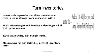 Turn Inventories
Inventory is expensive and there are overhead
costs, such as storage costs, associated with it.
Know what you got and develop a plan to get rid of
it at optimum value.
Stock fast moving, high margin items.
Measure overall and individual product inventory
turns.
Dickson Consulting 15
 