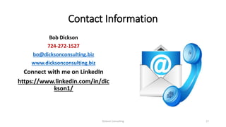 Contact Information
Bob Dickson
724-272-1527
bo@dicksonconsulting.biz
www.dicksonconsulting.biz
Connect with me on LinkedIn
https://www.linkedin.com/in/dic
kson1/
Dickson Consulting 17
 