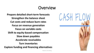 Overview
Prepare detailed short-term forecasts
Strengthen the balance sheet
Cut costs and reduce burn rates
Focus on revenue generation
Focus on variable costs
Shift to equity-based compensation
Slow down payables
Accelerate receivables
Turn inventories
Explore funding and financing alternatives
Dickson Consulting 2
 