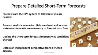 Prepare Detailed Short-Term Forecasts
Forecasts are the GPS system to tell where you are
headed.
Forecast realistic scenarios. Balance sheet and income
statement forecasts are necessary to forecast cash flow.
Update the short-term forecast frequently as conditions
change!
Obtain an independent perspective from a trusted
advisor. Dickson Consulting 3
 