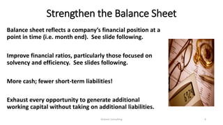 Strengthen the Balance Sheet
Balance sheet reflects a company’s financial position at a
point in time (i.e. month end). See slide following.
Improve financial ratios, particularly those focused on
solvency and efficiency. See slides following.
More cash; fewer short-term liabilities!
Exhaust every opportunity to generate additional
working capital without taking on additional liabilities.
Dickson Consulting 4
 