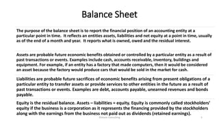 Balance Sheet
The purpose of the balance sheet is to report the financial position of an accounting entity at a
particular point in time. It reflects an entities assets, liabilities and net equity at a point in time, usually
as of the end of a month and year. It reports what is owned, owed and the residual interest.
Assets are probable future economic benefits obtained or controlled by a particular entity as a result of
past transactions or events. Examples include cash, accounts receivable, inventory, buildings and
equipment. For example, if an entity has a factory that made computers, then it would be considered
an asset because the factory would produce cars that would be sold in the market for cash.
Liabilities are probable future sacrifices of economic benefits arising from present obligations of a
particular entity to transfer assets or provide services to other entities in the future as a result of
past transactions or events. Examples are debt, accounts payable, unearned revenues and bonds
payable.
Equity is the residual balance. Assets – liabilities = equity. Equity is commonly called stockholders’
equity if the business is a corporation as it represents the financing provided by the stockholders
along with the earnings from the business not paid out as dividends (retained earnings).
Dickson Consulting 5
 