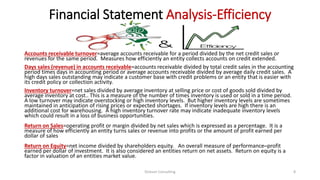 Financial Statement Analysis-Efficiency
Accounts receivable turnover=average accounts receivable for a period divided by the net credit sales or
revenues for the same period. Measures how efficiently an entity collects accounts on credit extended.
Days sales (revenue) in accounts receivable=accounts receivable divided by total credit sales in the accounting
period times days in accounting period or average accounts receivable divided by average daily credit sales. A
high days sales outstanding may indicate a customer base with credit problems or an entity that is easier with
its credit policy or collection activity.
Inventory turnover=net sales divided by average inventory at selling price or cost of goods sold divided by
average inventory at cost.. This is a measure of the number of times inventory is used or sold in a time period.
A low turnover may indicate overstocking or high inventory levels. But higher inventory levels are sometimes
maintained in anticipation of rising prices or expected shortages. If inventory levels are high there is an
additional cost for warehousing. A high inventory turnover rate may indicate inadequate inventory levels
which could result in a loss of business opportunities.
Return on Sales=operating profit or margin divided by net sales which is expressed as a percentage. It is a
measure of how efficiently an entity turns sales or revenue into profits or the amount of profit earned per
dollar of sales
Return on Equity=net income divided by shareholders equity. An overall measure of performance─profit
earned per dollar of investment. It is also considered an entities return on net assets. Return on equity is a
factor in valuation of an entities market value.
Dickson Consulting 8
 