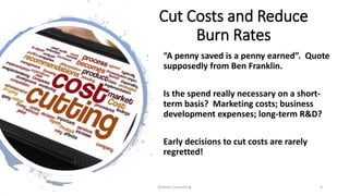 Cut Costs and Reduce
Burn Rates
“A penny saved is a penny earned”. Quote
supposedly from Ben Franklin.
Is the spend really necessary on a short-
term basis? Marketing costs; business
development expenses; long-term R&D?
Early decisions to cut costs are rarely
regretted!
Dickson Consulting 9
 