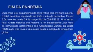 O dia mais letal da pandemia de covid-19 no país em 2021 superou
o total de óbitos registrado em todo o mês de dezembro. Foram
3.541 mortes no dia 29 de março. No dia 05/05/2023 . Uma sexta-
feira. A data histórica que marcou “o fim da pandemia”, por meio
do comunicado apresentado pela Organização Mundial da Saúde
(OMS) após três anos e três meses desde a adoção da emergência
global.
FIM DA PANDEMIA
 