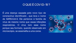 O QUE É COVID-19 ?
É uma doença causada pelo novo tipo de
coronavírus identificado , que leva o nome
de SARS-CoV-2. Ele pertence à família de
vírus de mesmo nome que causa infecções
respiratórias. O vírus tem esse nome
porque seu formato, quando observado em
microscópio, se assemelha a uma coroa.
 