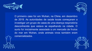 O primeiro caso foi em Wuhan, na China, em dezembro
de 2019. As autoridades de saúde locais começaram a
investigar um grupo de casos de uma doença respiratória
desconhecida que estava se espalhando na cidade. O
surto foi inicialmente associado a um mercado de frutos
do mar em Wuhan, onde animais vivos também eram
comercializados.
 