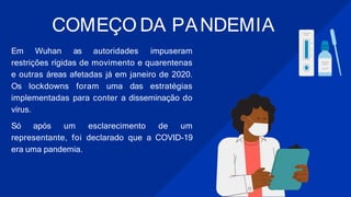 COMEÇO DA PANDEMIA
Em Wuhan as autoridades impuseram
restrições rígidas de movimento e quarentenas
e outras áreas afetadas já em janeiro de 2020.
Os lockdowns foram uma das estratégias
implementadas para conter a disseminação do
vírus.
Só após um esclarecimento de um
representante, foi declarado que a COVID-19
era uma pandemia.
 