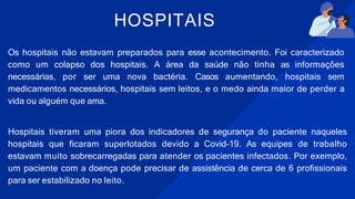 HOSPITAIS
Os hospitais não estavam preparados para esse acontecimento. Foi caracterizado
como um colapso dos hospitais. A área da saúde não tinha as informações
necessárias, por ser uma nova bactéria. Casos aumentando, hospitais sem
medicamentos necessários, hospitais sem leitos, e o medo ainda maior de perder a
vida ou alguém que ama.
Hospitais tiveram uma piora dos indicadores de segurança do paciente naqueles
hospitais que ficaram superlotados devido a Covid-19. As equipes de trabalho
estavam muito sobrecarregadas para atender os pacientes infectados. Por exemplo,
um paciente com a doença pode precisar de assistência de cerca de 6 profissionais
para ser estabilizado no leito.
 