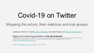 Mapping the actors, their relations and sub-groups
Covid-19 on Twitter
published on March 31, 2020 by Clément Levallois, Associate Professor at emlyon business school
Based on the methodology published in (free pdf download):
Benabdelkrim, M., Levallois, C., Savinien, J., & Robardet, C. (2020). Opening Fields: A Methodological Contribution to the
Identiﬁcation of Heterogeneous Actors in Unbounded Relational Orders. M@n@gement, 23(1), 4-18.
https://doi.org/10.37725/mgmt.v23.4245
Contact: levallois@em-lyon.com or @seinecle on Twitter
 