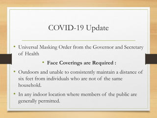 COVID-19 Update
• Universal Masking Order from the Governor and Secretary
of Health
• Face Coverings are Required :
• Outdoors and unable to consistently maintain a distance of
six feet from individuals who are not of the same
household.
• In any indoor location where members of the public are
generally permitted.
 