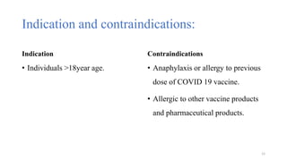 Indication and contraindications:
Indication
• Individuals >18year age.
Contraindications
• Anaphylaxis or allergy to previous
dose of COVID 19 vaccine.
• Allergic to other vaccine products
and pharmaceutical products.
12
 