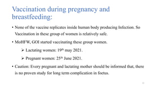 Vaccination during pregnancy and
breastfeeding:
• None of the vaccine replicates inside human body producing Infection. So
Vaccination in these group of women is relatively safe.
• MoHFW, GOI started vaccinating these group women.
 Lactating women: 19th may 2021.
 Pregnant women: 25th June 2021.
• Caution: Every pregnant and lactating mother should be informed that, there
is no proven study for long term complication in foetus.
13
 